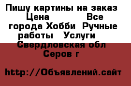 Пишу картины на заказ › Цена ­ 6 000 - Все города Хобби. Ручные работы » Услуги   . Свердловская обл.,Серов г.